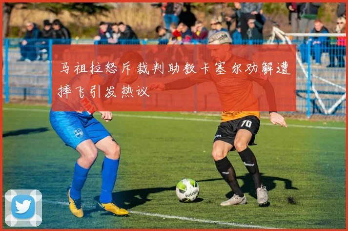 马祖拉怒斥裁判助教卡塞尔劝解遭摔飞引发热议