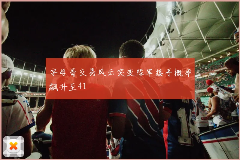 字母哥交易风云突变绿军接手概率飙升至41