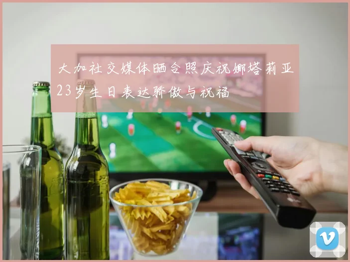 大加社交媒体晒合照庆祝娜塔莉亚23岁生日表达骄傲与祝福