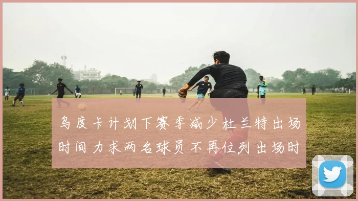 乌度卡计划下赛季减少杜兰特出场时间力求两名球员不再位列出场时间前五