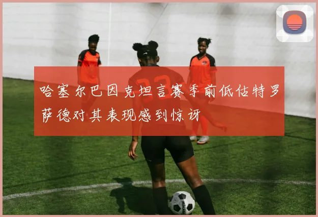 哈塞尔巴因克坦言赛季前低估特罗萨德对其表现感到惊讶