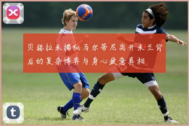 贝赫拉米揭秘马尔蒂尼离开米兰背后的复杂博弈与身心疲惫真相