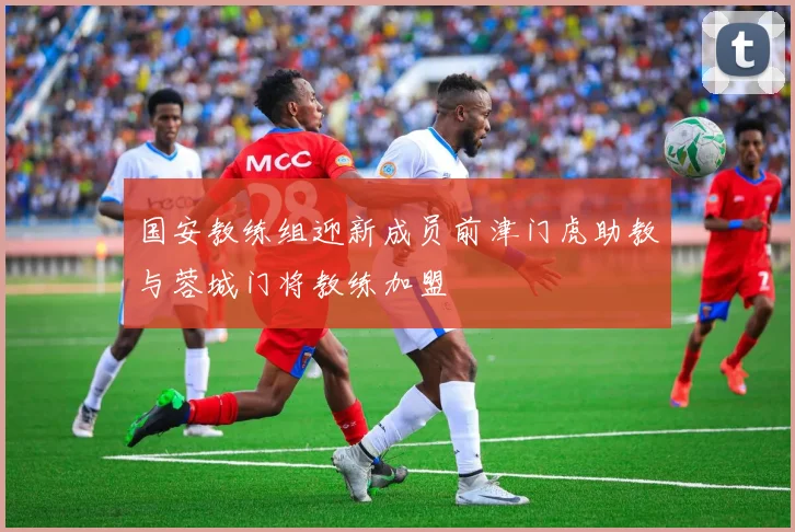 国安教练组迎新成员前津门虎助教与蓉城门将教练加盟