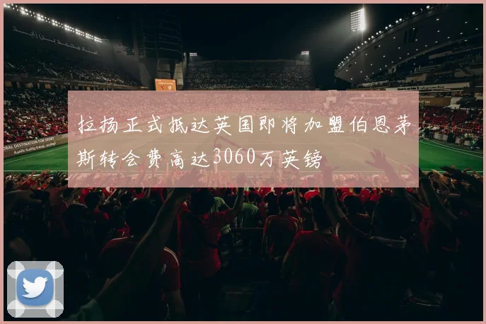 拉扬正式抵达英国即将加盟伯恩茅斯转会费高达3060万英镑