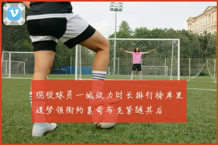 现役球员一城效力时长排行榜库里追梦领衔约基奇布克紧随其后