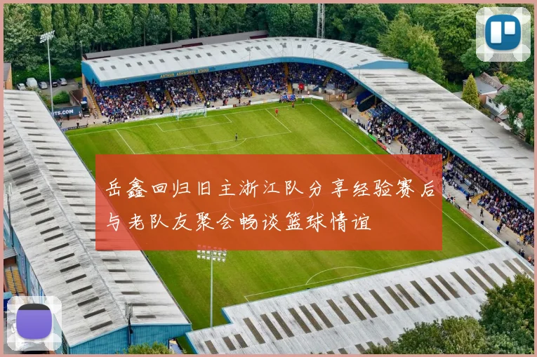 岳鑫回归旧主浙江队分享经验赛后与老队友聚会畅谈篮球情谊