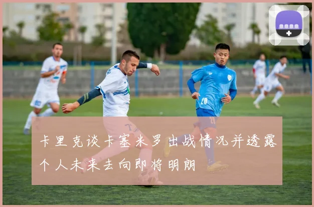 卡里克谈卡塞米罗出战情况并透露个人未来去向即将明朗