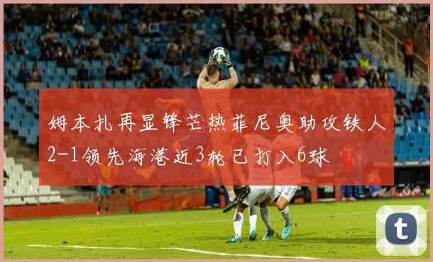 姆本扎再显锋芒热菲尼奥助攻铁人2-1领先海港近3轮已打入6球