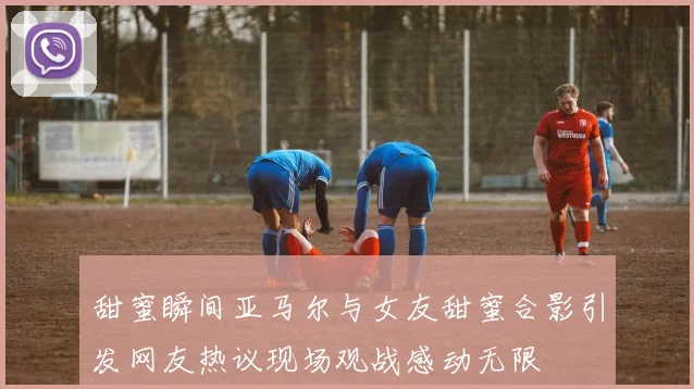 甜蜜瞬间亚马尔与女友甜蜜合影引发网友热议现场观战感动无限