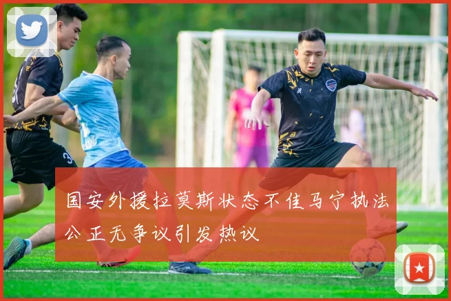 国安外援拉莫斯状态不佳马宁执法公正无争议引发热议