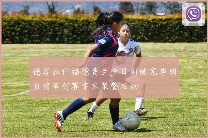 德容拉什福德费兰今日训练完毕明日将举行赛季末聚餐活动