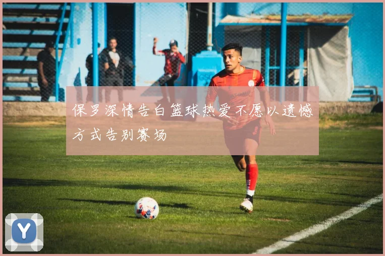 保罗深情告白篮球热爱不愿以遗憾方式告别赛场
