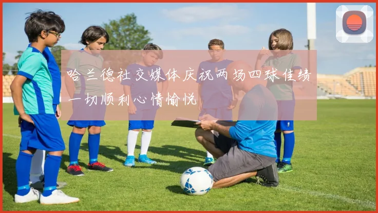 哈兰德社交媒体庆祝两场四球佳绩一切顺利心情愉悦