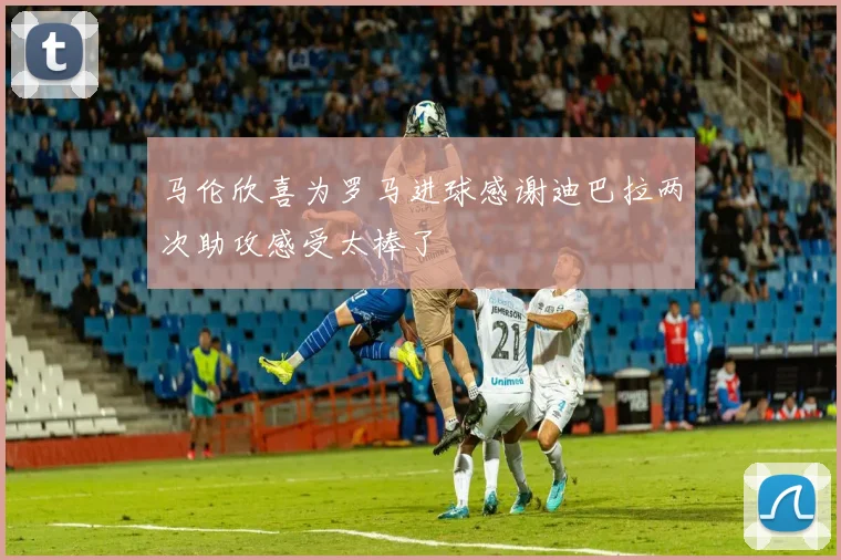 马伦欣喜为罗马进球感谢迪巴拉两次助攻感受太棒了