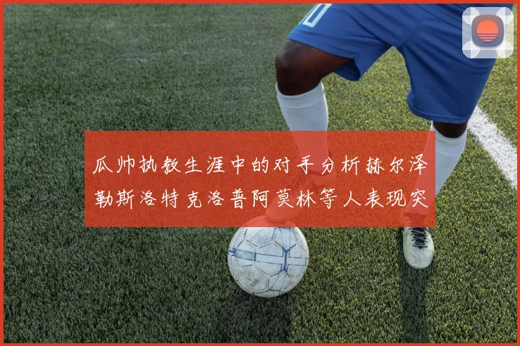 瓜帅执教生涯中的对手分析赫尔泽勒斯洛特克洛普阿莫林等人表现突出