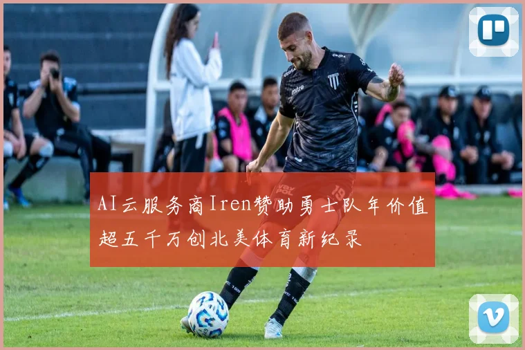 AI云服务商Iren赞助勇士队年价值超五千万创北美体育新纪录