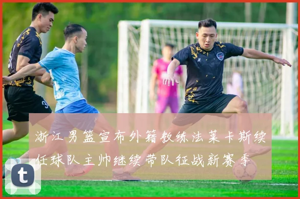 浙江男篮宣布外籍教练法莱卡斯续任球队主帅继续带队征战新赛季