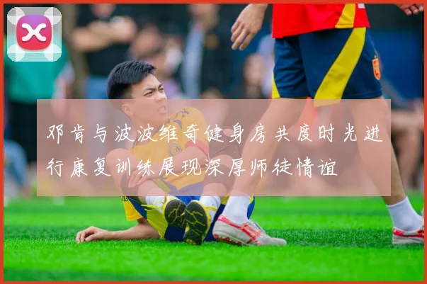 邓肯与波波维奇健身房共度时光进行康复训练展现深厚师徒情谊