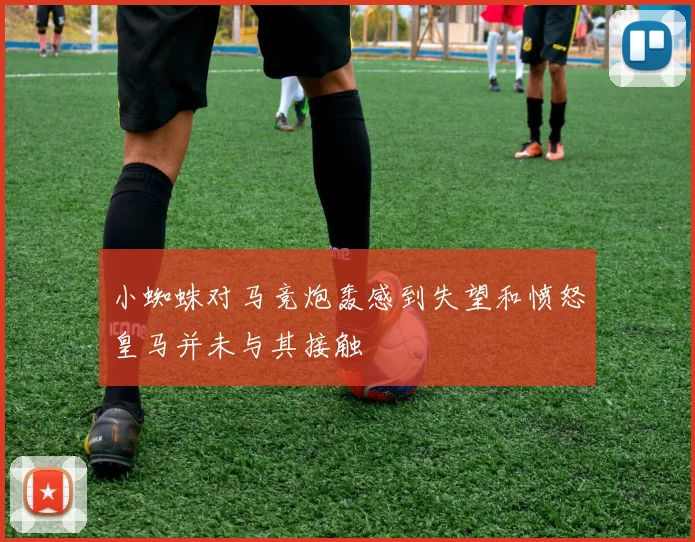 小蜘蛛对马竞炮轰感到失望和愤怒皇马并未与其接触